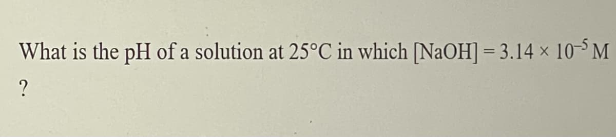 What is the pH of a solution at 25°C in which [NaOH] = 3.14 x 10 M
?
