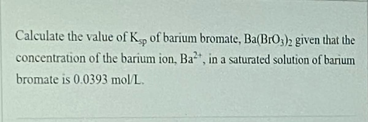 Calculate the value of Kp of barium bromate, Ba(BrO3)2 given that the
concentration of the barium ion, Ba*, in a saturated solution of barium
bromate is 0.0393 mol/L.
