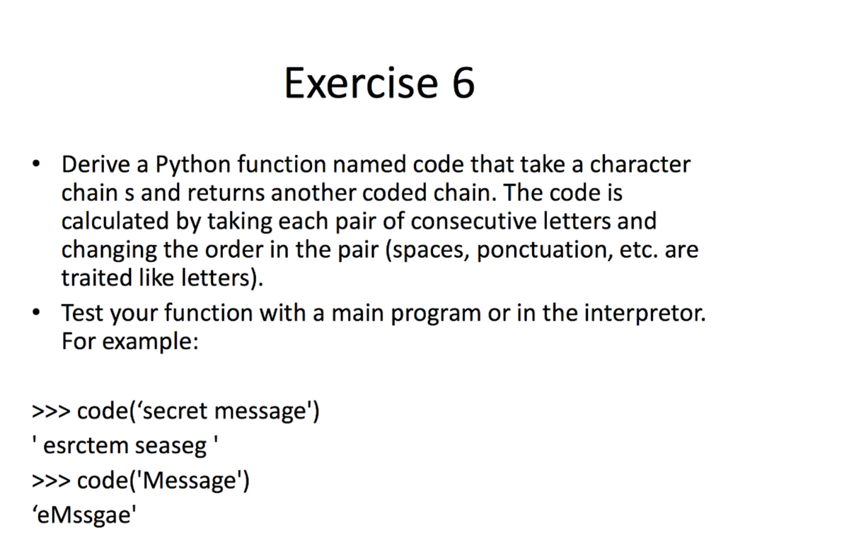 Exercise 6
Derive a Python function named code that take a character
chain s and returns another coded chain. The code is
calculated by taking each pair of consecutive letters and
changing the order in the pair (spaces, ponctuation, etc. are
traited like letters).
Test your function with a main program or in the interpretor.
For example:
>>> code('secret message')
'esrctem seaseg'
>>> code('Message')
'eMssgae'

