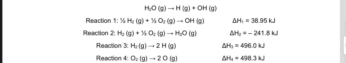 Н2О (g) — Н (g) + ОН (9)
Reaction 1: 1 H2 (g) + 1 О2 (g) — ОН (g)
AH1 = 38.95 kJ
Reaction 2: H2 (g) + ½ O2 (g)
H20 (g)
AH2 = – 241.8 kJ
Reaction 3: H2 (g) → 2 H (g)
AH3 = 496.0 kJ
Reaction 4: O2 (g) → 2 O (g)
AH4 = 498.3 kJ
