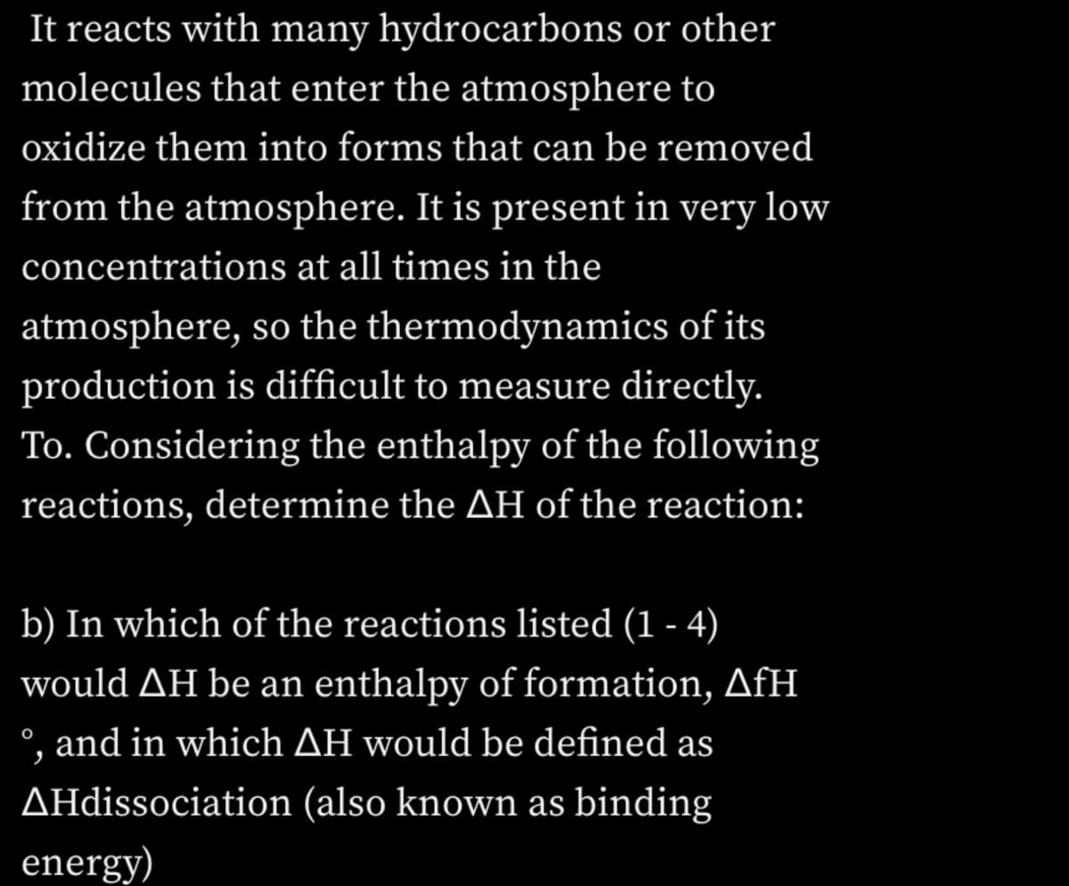 It reacts with many hydrocarbons or other
molecules that enter the atmosphere to
oxidize them into forms that can be removed
from the atmosphere. It is present in very low
concentrations at all times in the
atmosphere, so the thermodynamics of its
production is difficult to measure directly.
To. Considering the enthalpy of the following
reactions, determine the AH of the reaction:
b) In which of the reactions listed (1 - 4)
would AH be an enthalpy of formation, AfH
°, and in which AH would be defined as
AHdissociation (also known as binding
energy)
