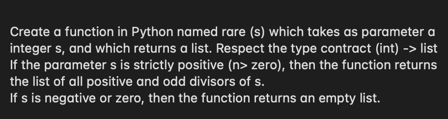 Create a function in Python named rare (s) which takes as parameter a
integer s, and which returns a list. Respect the type contract (int)
If the parameter s is strictly positive (n> zero), then the function returns
the list of all positive and odd divisors of s.
If s is negative or zero, then the function returns an empty list.
-> list
