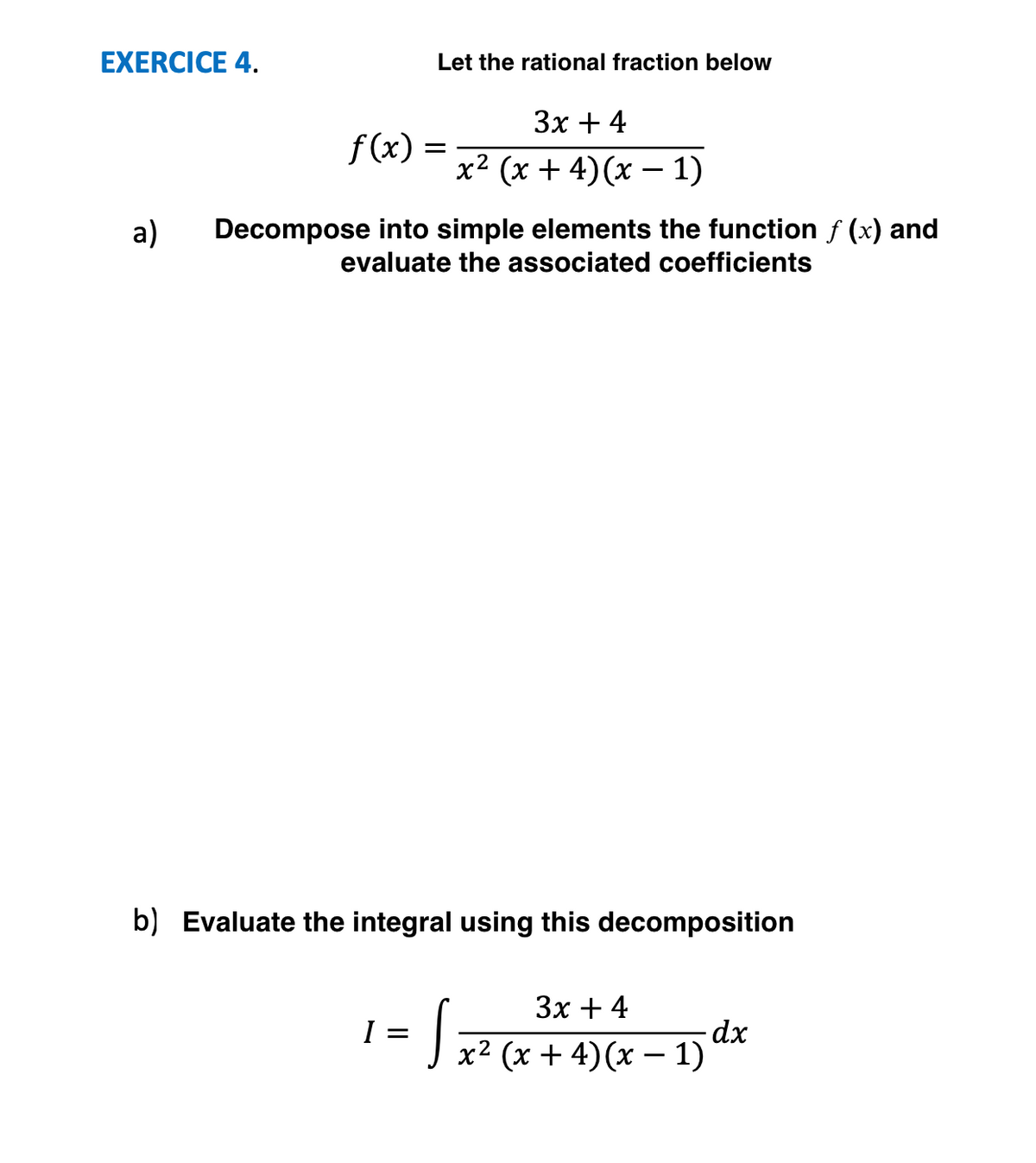 EXERCICE 4.
Let the rational fraction below
Зх + 4
f(x) =
x² (x + 4)(x – 1)
a)
Decompose into simple elements the function f (x) and
evaluate the associated coefficients
b) Evaluate the integral using this decomposition
Зх + 4
J x² (x + 4)(x – 1)
