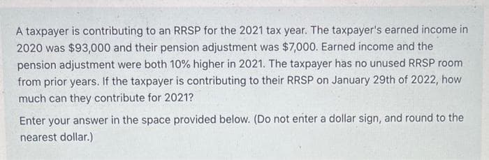 A taxpayer is contributing to an RRSP for the 2021 tax year. The taxpayer's earned income in
2020 was $93,000 and their pension adjustment was $7,000. Earned income and the
pension adjustment were both 10% higher in 2021. The taxpayer has no unused RRSP room.
from prior years. If the taxpayer is contributing to their RRSP on January 29th of 2022, how
much can they contribute for 2021?
Enter your answer in the space provided below. (Do not enter a dollar sign, and round to the
nearest dollar.)