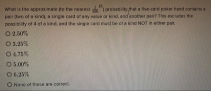 What is the approximate (to the nearest ) probability that a five-card poker hand contains a
pair (two of a kind), a single card of any value or kind, and another pair? This excludes the
possibility of 4 of a kind, and the single card must be of a kind NOT in either pair.
O 2.50%
O 3.25%
O 4.75%
O 5.00%
O
6.25%
O None of these are correct.