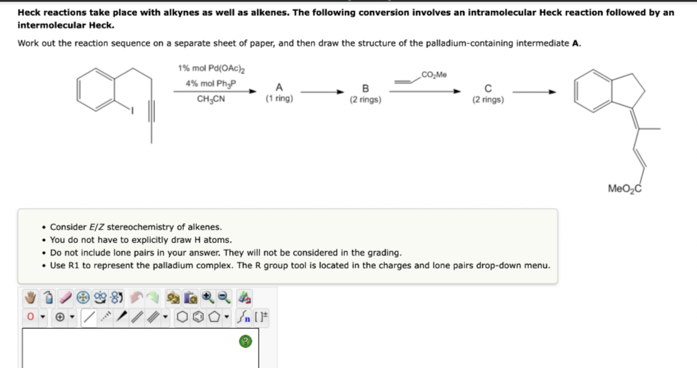 Heck reactions take place with alkynes as well as alkenes. The following conversion involves an intramolecular Heck reaction followed by an
intermolecular Heck.
Work out the reaction sequence on a separate sheet of paper, and then draw the structure of the palladium-containing intermediate A.
1% mol Pd(OAc)₂2
CO₂Me
4% mol Ph P
CH₂CN
A
(1 ring)
C
(2 rings)
(2 rings)
• Consider E/Z stereochemistry of alkenes.
• You do not have to explicitly draw H atoms.
• Do not include lone pairs in your answer. They will not be considered in the grading.
• Use R1 to represent the palladium complex. The R group tool is located in the charges and lone pairs drop-down menu.
0-
✪
Sn [F
MeO₂C