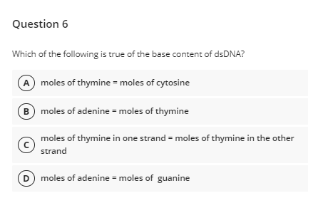 Question 6
Which of the following is true of the base content of dsDNA?
A moles of thymine = moles of cytosine
B moles of adenine = moles of thymine
moles of thymine in one strand = moles of thymine in the other
strand
D moles of adenine = moles of guanine
