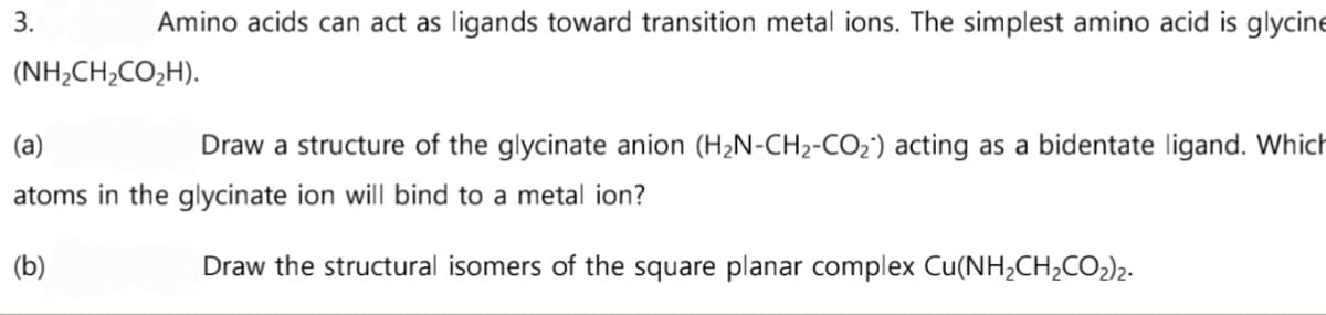 3.
Amino acids can act as ligands toward transition metal ions. The simplest amino acid is glycine
(NH2CH2CO2H).
(a)
Draw a structure of the glycinate anion (H₂N-CH₂-CO₂) acting as a bidentate ligand. Which
atoms in the glycinate ion will bind to a metal ion?
(b)
Draw the structural isomers of the square planar complex Cu(NH₂CH₂CO₂)₂.