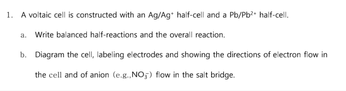 1. A voltaic cell is constructed with an Ag/Ag+ half-cell and a Pb/Pb²+ half-cell.
a. Write balanced half-reactions and the overall reaction.
b. Diagram the cell, labeling electrodes and showing the directions of electron flow in
the cell and of anion (e.g., NO3) flow in the salt bridge.