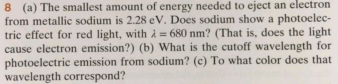 8 (a) The smallest amount of energy needed to eject an electron
from metallic sodium is 2.28 eV. Does sodium show a photoelec-
tric effect for red light, with λ = 680 nm? (That is, does the light
cause electron emission?) (b) What is the cutoff wavelength for
photoelectric emission from sodium? (c) To what color does that
wavelength correspond?