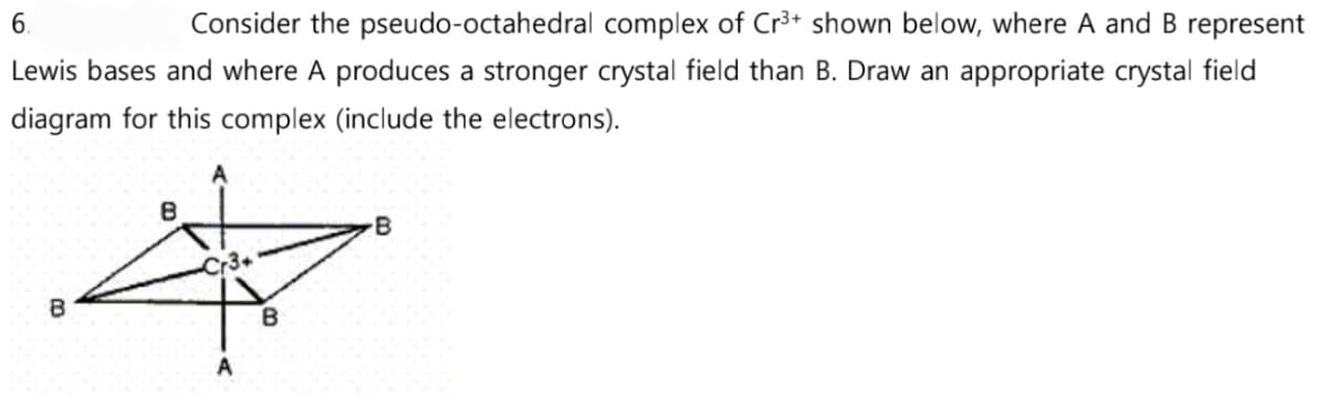 6.
Consider the pseudo-octahedral complex of Cr³+ shown below, where A and B represent
Lewis bases and where A produces a stronger crystal field than B. Draw an appropriate crystal field
diagram for this complex (include the electrons).
3
8
Cr3+
B
B