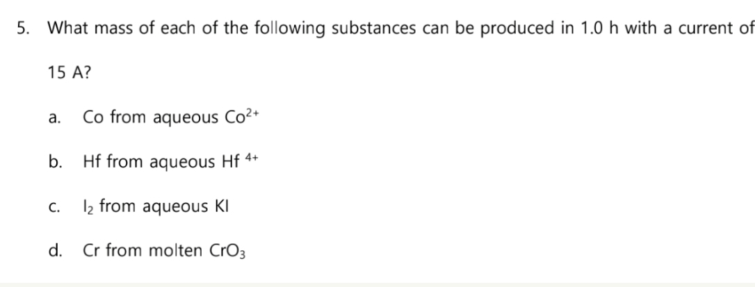 5. What mass of each of the following substances can be produced in 1.0 h with a current of
15 A?
a.
b.
Co from aqueous Co²+
Hf from aqueous Hf 4+
C.
1₂ from aqueous KI
d. Cr from molten CrO3