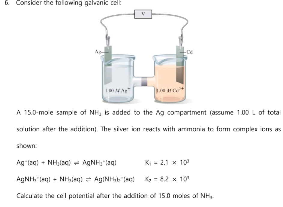 6. Consider the following galvanic cell:
Ag-
shown:
1.00 M Ag
1.00 M Cd2+
A 15.0-mole sample of NH3 is added to the Ag compartment (assume 1.00 L of total
solution after the addition). The silver ion reacts with ammonia to form complex ions as
Ag+ (aq) + NH3(aq) AgNH3+ (aq)
K₁ 2.1 x 10³
=
AgNH3+ (aq) + NH3(aq) ⇒ Ag(NH3)2+(aq)
K₂ = 8.2 x 10³
Calculate the cell potential after the addition of 15.0 moles of NH3.