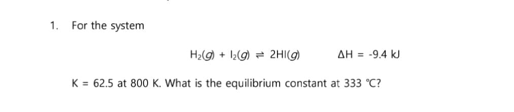 1.
For the system
H₂(g)
ΔΗ = -9.4 kJ
K = 62.5 at 800 K. What is the equilibrium constant at 333 °C?
+ 1₂(g) → 2HI(g)