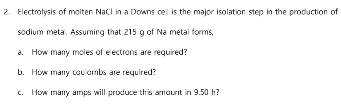 2. Electrolysis of molten NaCl in a Downs cell is the major isolation step in the production of
sodium metal. Assuming that 215 g of Na metal forms,
a. How many moles of electrons are required?
b. How many coulombs are required?
C. How many amps will produce this amount in 9.50 h?