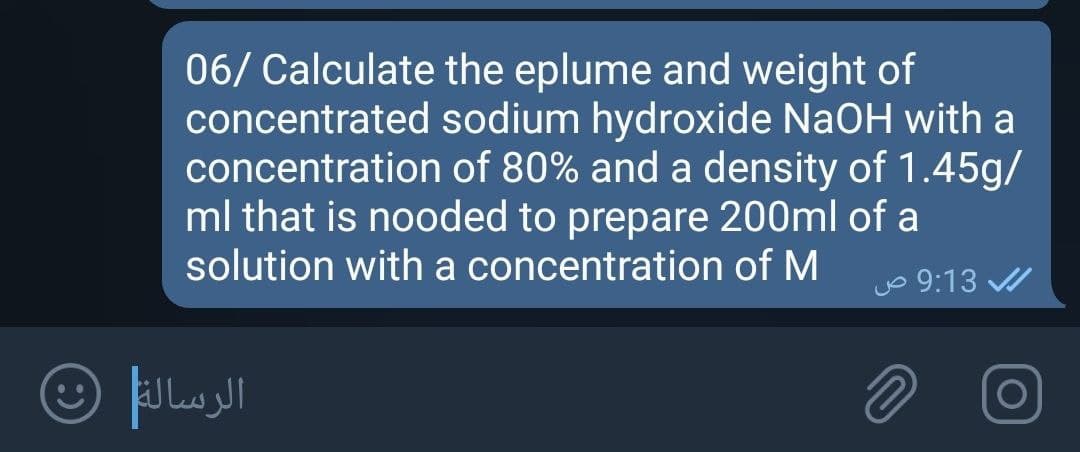 06/ Calculate the eplume and weight of
concentrated sodium hydroxide NaOH with a
concentration of 80% and a density of 1.45g/
ml that is nooded to prepare 200ml of a
solution with a concentration of M
Jo 9:13
