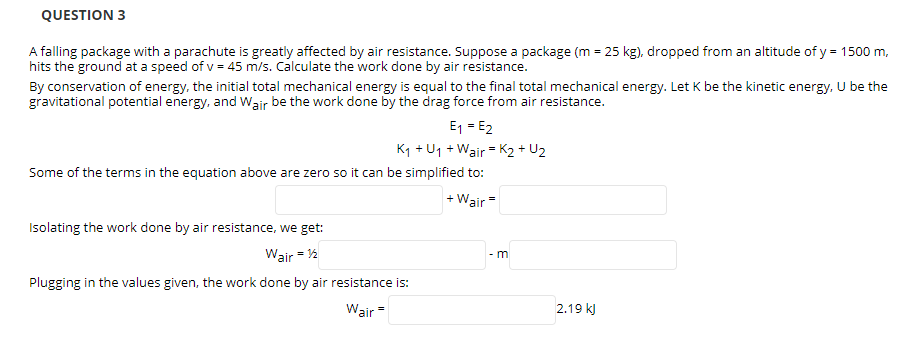 QUESTION 3
A falling package with a parachute is greatly affected by air resistance. Suppose a package (m = 25 kg), dropped from an altitude of y = 1500 m,
hits the ground at a speed of v = 45 m/s. Calculate the work done by air resistance.
By conservation of energy, the initial total mechanical energy is equal to the final total mechanical energy. Let K be the kinetic energy, U be the
gravitational potential energy, and Wair be the work done by the drag force from air resistance.
E1 = E2
K1 + U1 + Wair = K2 + U2
Some of the terms in the equation above are zero so it can be simplified to:
+ Wair=
Isolating the work done by air resistance, we get:
Wair = 2
- m
Plugging in the values given, the work done by air resistance is:
Wair =
2.19 k)
