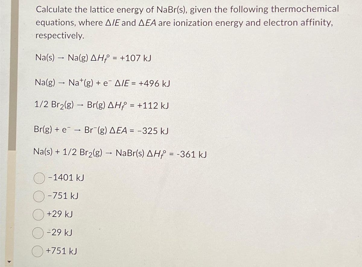 Calculate the lattice energy of NaBr(s), given the following thermochemical
equations, where A/E and AEA are ionization energy and electron affinity,
respectively.
Na(s)Na(g) AH = +107 kJ
Na(g) Nat(g) + e A/E = +496 kJ
->
1/2 Br₂(g) → Br(g) AHf = +112 kJ
-
Br(g) + e¯ → Br¯(g) AEA = -325 kJ
Na(s) + 1/2 Br₂(g) → NaBr(s) AH = -361 kJ
->>
-
-1401 kJ
-751 kJ
+29 kJ
-29 kJ
+751 kJ