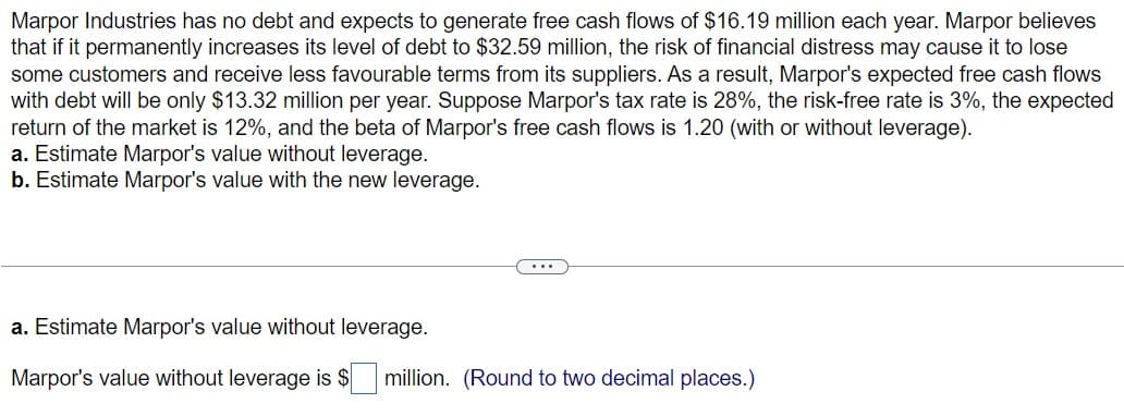 Marpor Industries has no debt and expects to generate free cash flows of $16.19 million each year. Marpor believes
that if it permanently increases its level of debt to $32.59 million, the risk of financial distress may cause it to lose
some customers and receive less favourable terms from its suppliers. As a result, Marpor's expected free cash flows
with debt will be only $13.32 million per year. Suppose Marpor's tax rate is 28%, the risk-free rate is 3%, the expected
return of the market is 12%, and the beta of Marpor's free cash flows is 1.20 (with or without leverage).
a. Estimate Marpor's value without leverage.
b. Estimate Marpor's value with the new leverage.
a. Estimate Marpor's value without leverage.
Marpor's value without leverage is $ million. (Round to two decimal places.)