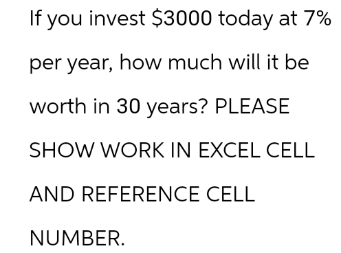 If you invest $3000 today at 7%
per year, how much will it be
worth in 30 years? PLEASE
SHOW WORK IN EXCEL CELL
AND REFERENCE CELL
NUMBER.