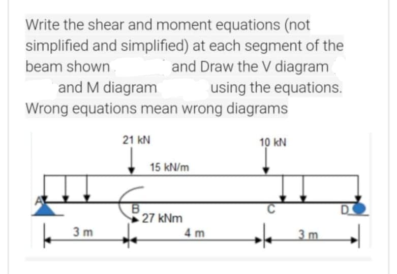 Write the shear and moment equations (not
simplified and simplified) at each segment of the
and Draw the V diagram
beam shown.
and M diagram
Wrong equations mean wrong diagrams
using the equations.
21 kN
10 kN
15 kN/m
D.
27 kNm
3 m
4 m
3m
