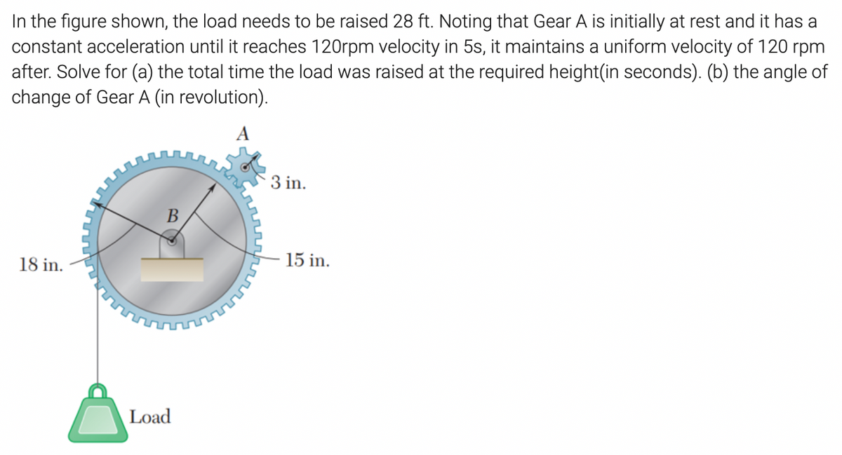 In the figure shown, the load needs to be raised 28 ft. Noting that Gear A is initially at rest and it has a
constant acceleration until it reaches 120rpm velocity in 5s, it maintains a uniform velocity of 120 rpm
after. Solve for (a) the total time the load was raised at the required height(in seconds). (b) the angle of
change of Gear A (in revolution).
A
3 in.
B
18 in.
15 in.
Load
