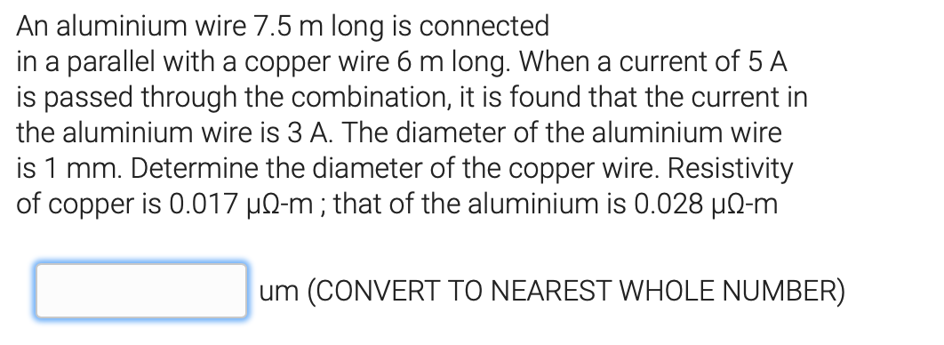 An aluminium wire 7.5 m long is connected
in a parallel with a copper wire 6 m long. When a current of 5 A
is passed through the combination, it is found that the current in
the aluminium wire is 3 A. The diameter of the aluminium wire
is 1 mm. Determine the diameter of the copper wire. Resistivity
of copper is 0.017 µQ-m ; that of the aluminium is 0.028 µQ-m
um (CONVERT TO NEAREST WHOLE NUMBER)
