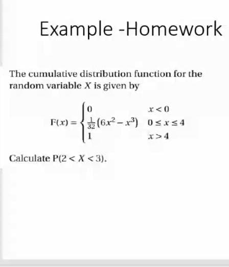 Example -Homework
The cumulative distribution function for the
random variable X is given by
x<0
F(x) = +(6x²-x) 0sxs 4
x>4
Calculate P(2 < X <3).
