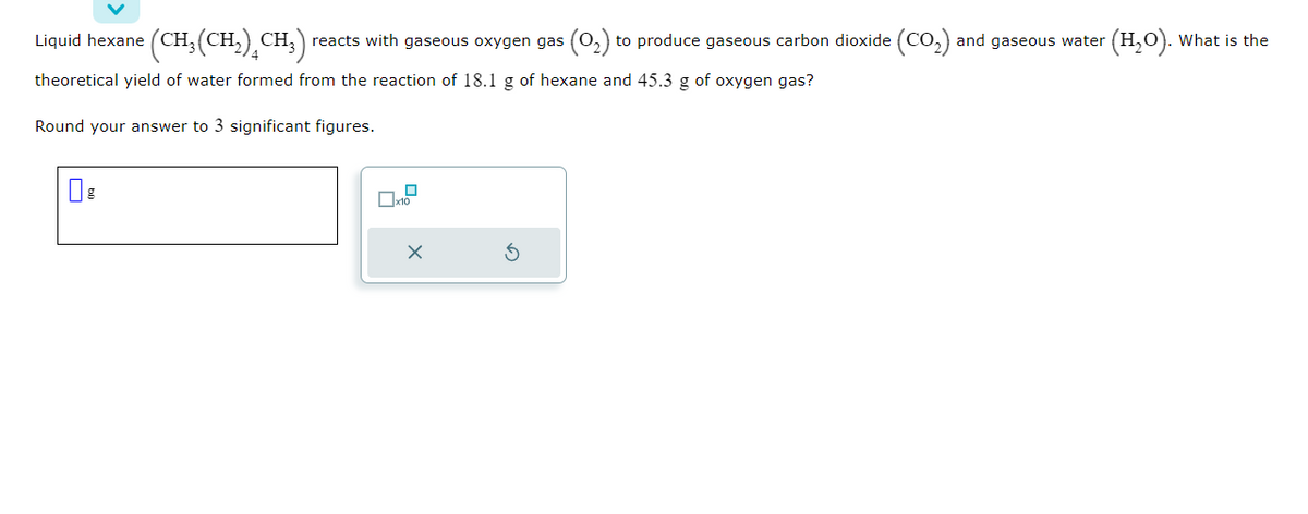 Liquid hexane (CH₂(CH₂)CH₂) reacts with gaseous oxygen gas (0₂) to produce gaseous carbon dioxide (CO₂) and gaseous water
theoretical yield of water formed from the reaction of 18.1 g of hexane and 45.3 g of oxygen gas?
Round your answer to 3 significant figures.
x10
X
G
(H₂O). What is the