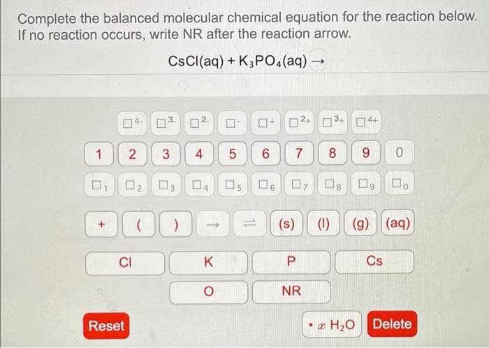 Complete the balanced molecular chemical equation for the reaction below.
If no reaction occurs, write NR after the reaction arrow.
CsCl(aq) + K3PO4 (aq) →
1
1
CI
Reset
3
N
2 3 4 5
0₂ 03
70
K
05
11
+
6
□
6
U
7
07
(s)
P
NR
3
8
04+
9 0
08 09
x H₂O
(1) (g) (aq)
Do
Cs
Delete