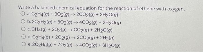 Write a balanced chemical equation for the reaction of ethene with oxygen.
O a. C2H4(g) + 302(g) → 2CO2(g) + 2H2O(g)
O b. 2C2H2(g) + 502(g) → 4CO2(g) + 2H2O(g)
O c. CH4(g) + 2O2(g) → CO2(g) + 2H2O(g)
O d. C2H4(g) + 202(g) → 2CO2(g) + 2H2(g)
O e. 2C2H6(g) + 702(g) →> 4CO2(g) + 6H2O(g)