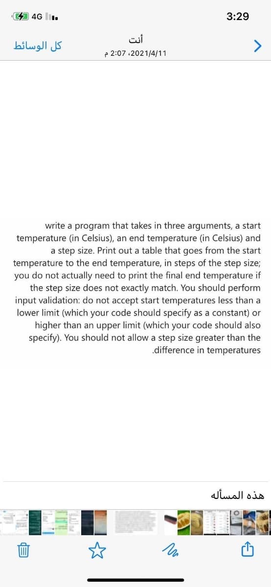 4 4G l.
3:29
أنت
كل الوسائط
p 2:07 .2021/4/11
write a program that takes in three arguments, a start
temperature (in Celsius), an end temperature (in Celsius) and
a step size. Print out a table that goes from the start
temperature to the end temperature, in steps of the step size;
you do not actually need to print the final end temperature if
the step size does not exactly match. You should perform
input validation: do not accept start temperatures less than a
lower limit (which your code should specify as a constant) or
higher than an upper limit (which your code should also
specify). You should not allow a step size greater than the
.difference in temperatures
هذه المسأله
EP
