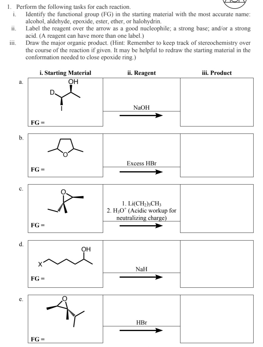 1. Perform the following tasks for each reaction.
i.
Identify the functional group (FG) in the starting material with the most accurate name:
alcohol, aldehyde, epoxide, ester, ether, or halohydrin.
Label the reagent over the arrow as a good nucleophile; a strong base; and/or a strong
acid. (A reagent can have more than one label.)
Draw the major organic product. (Hint: Remember to keep track of stereochemistry over
the course of the reaction if given. It may be helpful to redraw the starting material in the
conformation needed to close epoxide ring.)
ii. Reagent
ii.
III.
a.
b.
C.
d.
e.
i. Starting Material
OH
FG =
FG=
FG =
me
FG =
OH
FG =
NaOH
Excess HBr
1. Li(CH₂)3CH3
2. H30* (Acidic workup for
neutralizing charge)
NaH
HBr
iii. Product