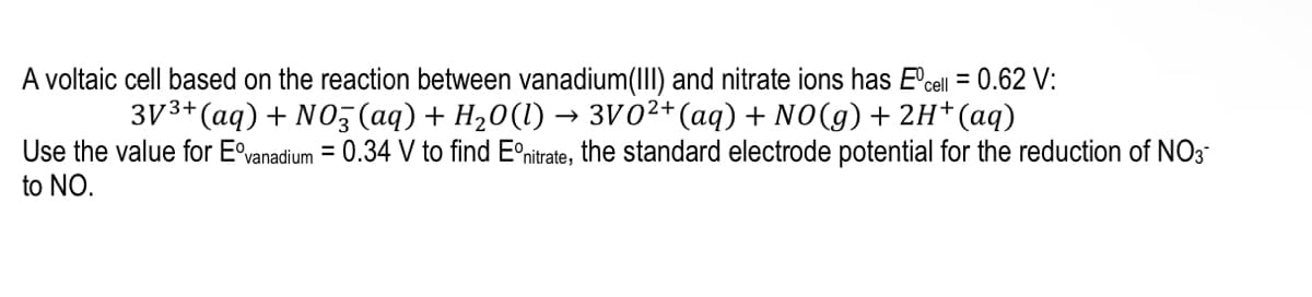 A voltaic cell based on the reaction between vanadium(III) and nitrate ions has E'cell = 0.62 V:
3V3+(aq) + NO3 (aq) + H20(1) → 3V02+(aq) + NO(g) + 2H+(aq)
Use the value for E°vanadium = 0.34 V to find Eºnitrate, the standard electrode potential for the reduction of NO3-
to NO.
