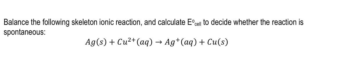 Balance the following skeleton ionic reaction, and calculate E°cell to decide whether the reaction is
spontaneous:
Ag(s) + Cu2+(aq) → Ag*(aq) + Cu(s)
