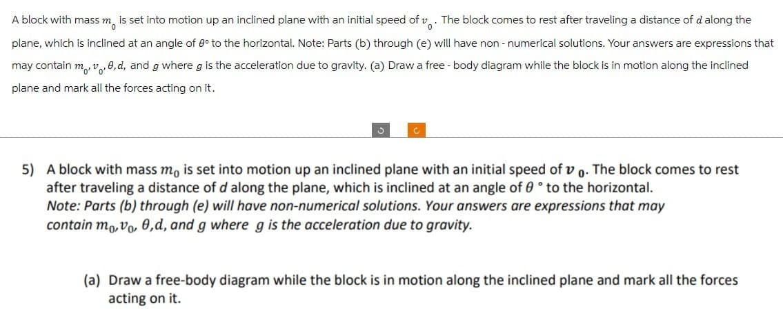 A block with mass m
is set into motion up an inclined plane with an initial speed of v. The block comes to rest after traveling a distance of d along the
plane, which is inclined at an angle of 0° to the horizontal. Note: Parts (b) through (e) will have non-numerical solutions. Your answers are expressions that
may contain m, v, 0, d, and g where g is the acceleration due to gravity. (a) Draw a free-body diagram while the block is in motion along the inclined
plane and mark all the forces acting on it.
3
5) A block with mass mo is set into motion up an inclined plane with an initial speed of vo. The block comes to rest
after traveling a distance of d along the plane, which is inclined at an angle of 0° to the horizontal.
Note: Parts (b) through (e) will have non-numerical solutions. Your answers are expressions that may
contain mo,vo, 0,d, and g where g is the acceleration due to gravity.
(a) Draw a free-body diagram while the block is in motion along the inclined plane and mark all the forces
acting on it.