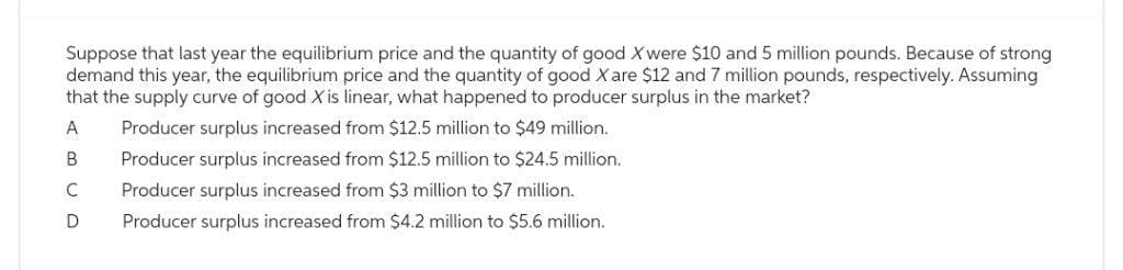 Suppose that last year the equilibrium price and the quantity of good X were $10 and 5 million pounds. Because of strong
demand this year, the equilibrium price and the quantity of good X are $12 and 7 million pounds, respectively. Assuming
that the supply curve of good X is linear, what happened to producer surplus in the market?
A
B
Producer surplus increased from $12.5 million to $49 million.
Producer surplus increased from $12.5 million to $24.5 million.
Producer surplus increased from $3 million to $7 million.
Producer surplus increased from $4.2 million to $5.6 million.
C
D
