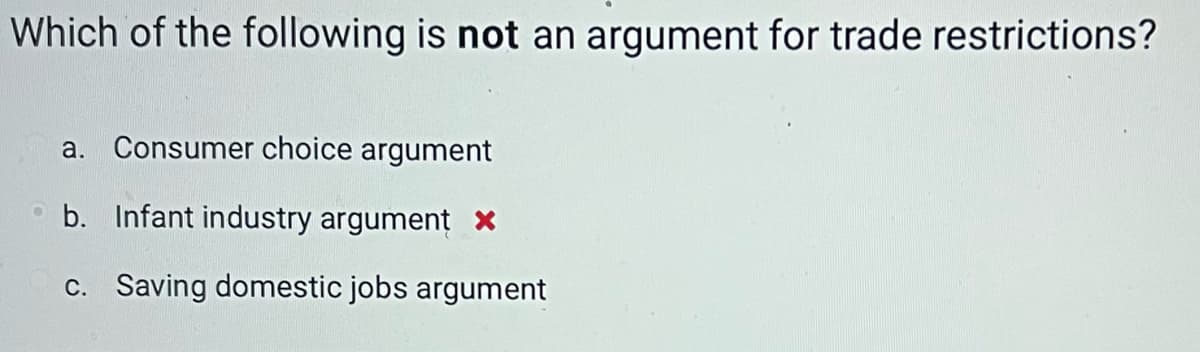 Which of the following is not an argument for trade restrictions?
a. Consumer choice argument
b. Infant industry argument x
c. Saving domestic jobs argument