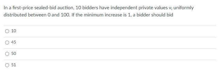 In a first-price sealed-bid auction, 10 bidders have independent private values v; uniformly
distributed between 0 and 100. If the minimum increase is 1, a bidder should bid
10
45
50
O 51
