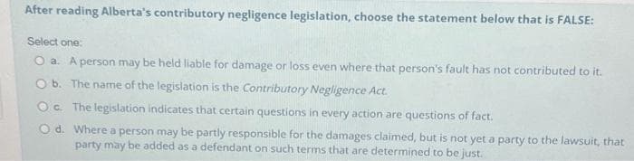 After reading Alberta's contributory negligence legislation, choose the statement below that is FALSE:
Select one:
O a. A person may be held liable for damage or loss even where that person's fault has not contributed to it.
O b. The name of the legislation is the Contributory Negligence Act.
Oc. The legislation indicates that certain questions in every action are questions of fact.
Od.
Where a person may be partly responsible for the damages claimed, but is not yet a party to the lawsuit, that
party may be added as a defendant on such terms that are determined to be just.