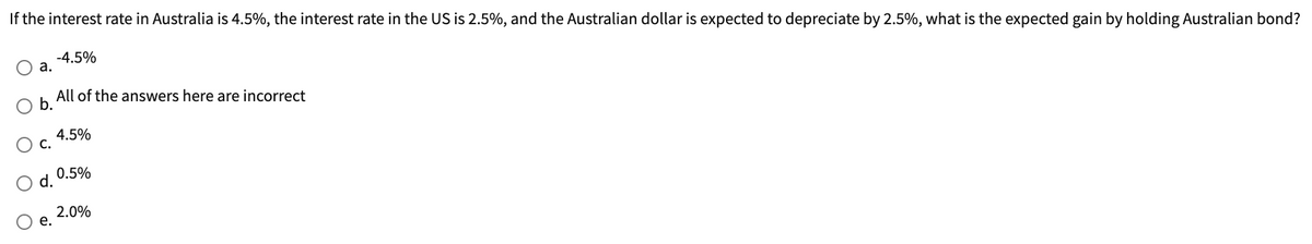 If the interest rate in Australia is 4.5%, the interest rate in the US is 2.5%, and the Australian dollar is expected to depreciate by 2.5%, what is the expected gain by holding Australian bond?
a.
All of the answers here are incorrect
b.
C.
d.
-4.5%
e.
4.5%
0.5%
2.0%
