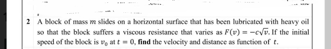 2 A block of mass m slides on a horizontal surface that has been lubricated with heavy oil
so that the block suffers a viscous resistance that varies as F(v) = -c√√v. If the initial
speed of the block is vo at t = 0, find the velocity and distance as function of t.