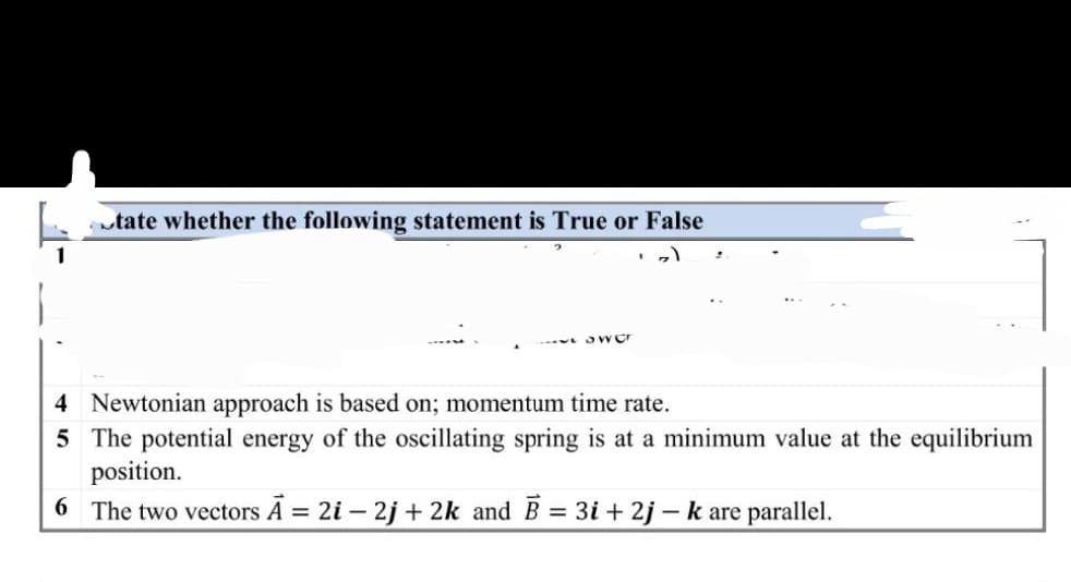 tate whether the following statement is True or False
Sw Cr
4 Newtonian approach is based on; momentum time rate.
5 The potential energy of the oscillating spring is at a minimum value at the equilibrium
position.
6
The two vectors A = 2i - 2j+2k and B = 3i+2j - k are parallel.