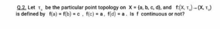 Q.2. Let T, be the particular point topology on X {a, b, c, d), and f:(x, T.)-(X, r)
is defined by f(a) = f(b) = c, f(c) a, f(d) = a. Is f continuous or not?
