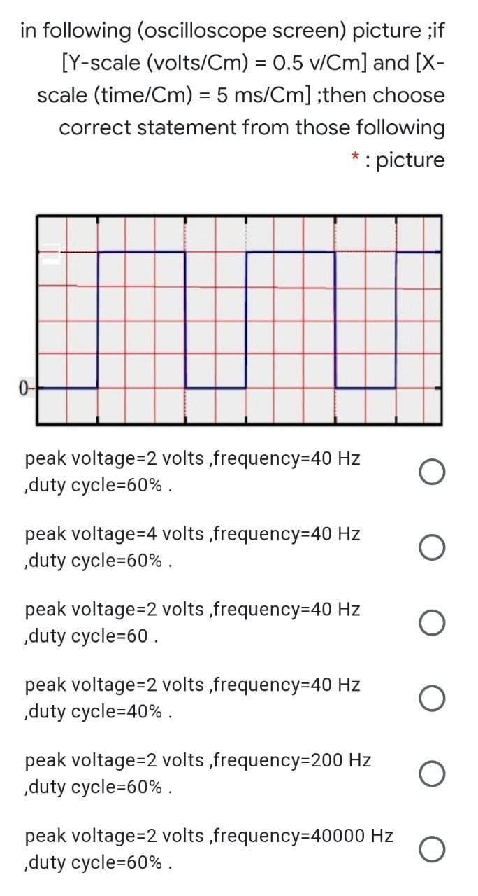 in following (oscilloscope screen) picture ;if
[Y-scale (volts/Cm) = 0.5 v/Cm] and [X-
scale (time/Cm) = 5 ms/Cm] ;then choose
correct statement from those following
* : picture
0-
peak voltage=2 volts ,frequency=40 Hz
„duty cycle=60% .
peak voltage=4 volts ,frequency=40 Hz
„duty cycle=60% .
peak voltage=2 volts ,frequency=40 Hz
„duty cycle=60.
peak voltage=2 volts ,frequency-40 Hz
„duty cycle=40% .
peak voltage=2 volts ,frequency=200 Hz
„duty cycle=60% .
peak voltage=2 volts ,frequency=40000 Hz
,duty cycle=60% .

