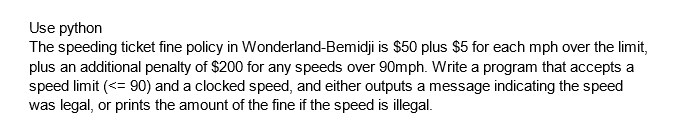Use python
The speeding ticket fine policy in Wonderland-Bemidji is $50 plus $5 for each mph over the limit,
plus an additional penalty of $200 for any speeds over 90mph. Write a program that accepts a
speed limit (<= 90) and a clocked speed, and either outputs a message indicating the speed
was legal, or prints the amount of the fine if the speed is illegal.
