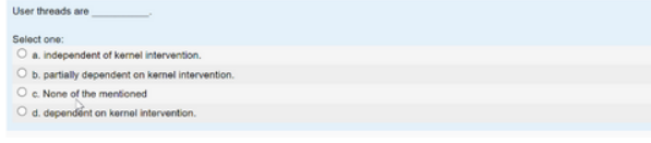 User threads are
Select one:
O a. independent of kernel intervention.
b. partially dependent on kernel intervention.
c. None of the mentioned
d. dependent on kernel intervention.