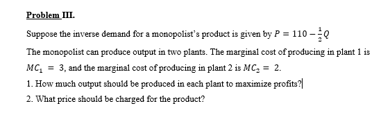 Problem III.
Suppose the inverse demand for a monopolist's product is given by P = 110 -Q
The monopolist can produce output in two plants. The marginal cost of producing in plant 1 is
MC, = 3, and the marginal cost of producing in plant 2 is MC, = 2.
1. How much output should be produced in each plant to maximize profits?|
2. What price should be charged for the product?
