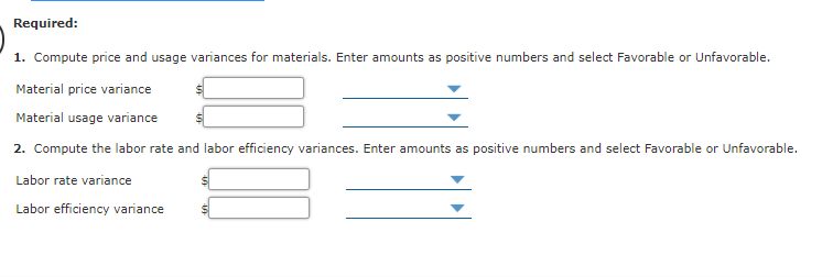 Required:
1. Compute price and usage variances for materials. Enter amounts as positive numbers and select Favorable or Unfavorable.
Material price variance
Material usage variance
2. Compute the labor rate and labor efficiency variances. Enter amounts as positive numbers and select Favorable or Unfavorable.
Labor rate variance
Labor efficiency variance
