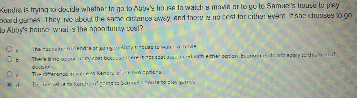 Kendra is trying to decide whether to go to Abby's house to watch a movie or to go to Samuel's house to play
board games. They live about the same distance away, and there is no cost for either event. If she chooses to go
to Abby's house, what is the opportunity cost?
d
The net value to Kendra of going to Abby's house to watch a movie.
There is no opportunity cost because there is not cost associated with either option. Economics do not apply to this kind of
decision.
The difference in value to Kendra of the two options.
The net value to Kendra of going to Samuel's house to play games.